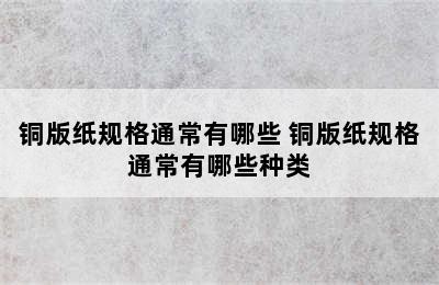 铜版纸规格通常有哪些 铜版纸规格通常有哪些种类